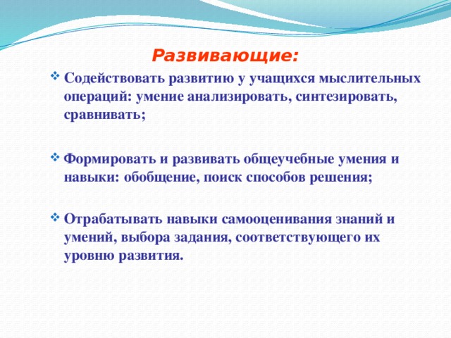 Развивающие: Содействовать развитию у учащихся мыслительных операций: умение анализировать, синтезировать, сравнивать; Содействовать развитию у учащихся мыслительных операций: умение анализировать, синтезировать, сравнивать;  Формировать и развивать общеучебные умения и навыки: обобщение, поиск способов решения; Формировать и развивать общеучебные умения и навыки: обобщение, поиск способов решения;  Отрабатывать навыки самооценивания знаний и умений, выбора задания, соответствующего их уровню развития. Отрабатывать навыки самооценивания знаний и умений, выбора задания, соответствующего их уровню развития. 