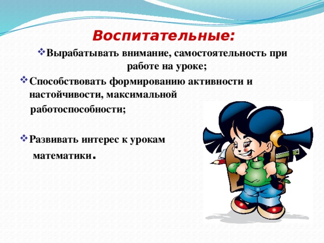  Воспитательные: Вырабатывать внимание, самостоятельность при работе на уроке; Способствовать формированию активности и настойчивости, максимальной   работоспособности;  Развивать интерес к урокам  математики . 