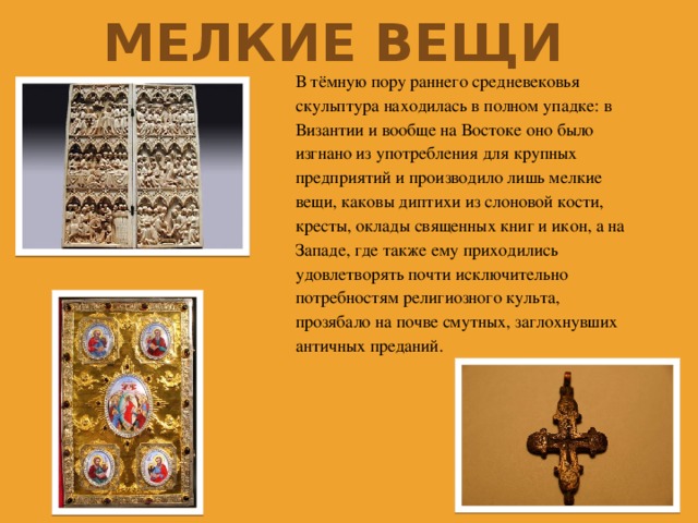 Мелкие вещи В тёмную пору раннего средневековья скульптура находилась в полном упадке: в Византии и вообще на Востоке оно было изгнано из употребления для крупных предприятий и производило лишь мелкие вещи, каковы диптихи из слоновой кости, кресты, оклады священных книг и икон, а на Западе, где также ему приходились удовлетворять почти исключительно потребностям религиозного культа, прозябало на почве смутных, заглохнувших античных преданий. 