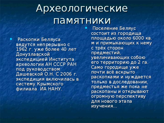 Археологические памятники  Поселение Беляус состоит из городища площадью около 6000 кв. м и примыкающих к нему с трёх сторон предместий, увеличивающих собою его территорию до 2 га. Само городище уже почти всё вскрыто раскопками и нуждается только в доследовании, предместья же пока не раскопаны и открывают огромную перспективу для нового этапа изучения...  Раскопки Беляуса ведутся непрерывно с 1962 г. уже более 40 лет Донузлавской экспедицией Института археологии АН СССР РАН под руководством Дашевской О.Н. С 2006 г. экспедиция включилась в систему Крымского филиала ИА НАНУ. 