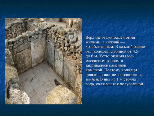 Верхние этажи башен были жилыми, а нижний — хозяйственным. В каждой башне был колодец глубиной от 4,5 до 6 м. Устье окаймлялось массивным венцом и закрывалось каменной крышкой. Поэтому колодцы дошли до нас, не заполнившись землёй. В них на 1 м стояла вода, оказавшаяся полусолёной. 