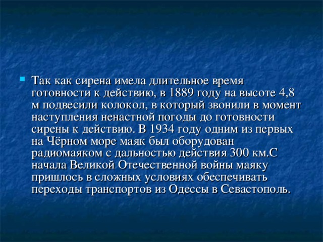 Так как сирена имела длительное время готовности к действию, в 1889 году на высоте 4,8 м подвесили колокол, в который звонили в момент наступления ненастной погоды до готовности сирены к действию. В 1934 году одним из первых на Чёрном море маяк был оборудован радиомаяком с дальностью действия 300 км.С начала Великой Отечественной войны маяку пришлось в сложных условиях обеспечивать переходы транспортов из Одессы в Севастополь. 