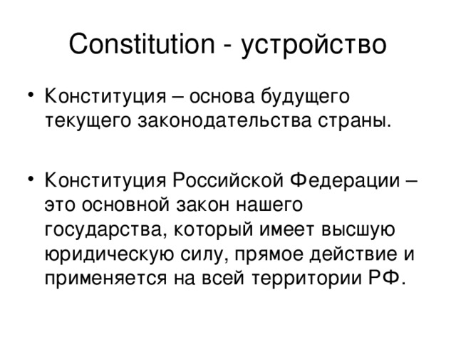 Constitution - устройство Конституция – основа будущего текущего законодательства страны.  Конституция Российской Федерации – это основной закон нашего государства, который имеет высшую юридическую силу, прямое действие и применяется на всей территории РФ. 