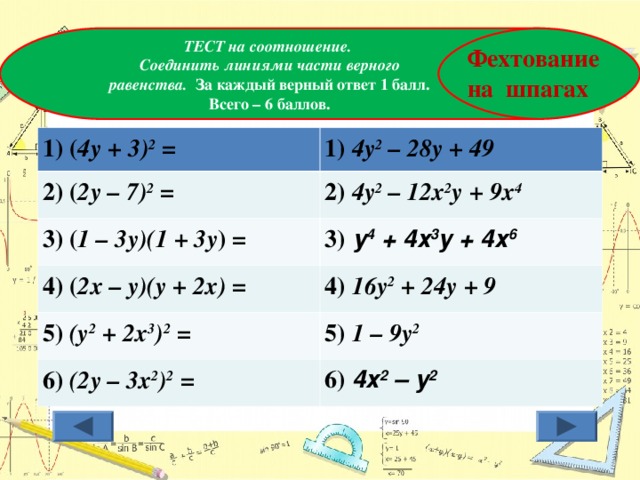    ТЕСТ на соотношение.  Соединить линиями части верного равенства. За каждый верный ответ 1 балл. Всего – 6 баллов. Фехтование на шпагах 1) ( 4у + 3) 2 = 1) 4у 2 – 28у + 49 2) ( 2у – 7) 2 = 2) 4у 2 – 12х 2 у + 9х 4 3) ( 1 – 3у)(1 + 3у ) = 4) ( 2х – у)(у + 2х) = 3) у 4 + 4х 3 у + 4х 6 4) 16у 2 + 24у + 9 5) (у 2 + 2х 3 ) 2 = 5) 1 – 9у 2 6) (2у – 3х 2 ) 2 = 6) 4х 2 – у 2 