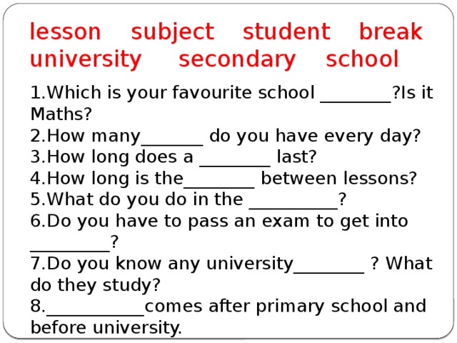 lesson subject student break university secondary school 1.Which is your favourite school ________?Is it Maths? 2.How many_______ do you have every day? 3.How long does a ________ last? 4.How long is the________ between lessons? 5.What do you do in the __________? 6.Do you have to pass an exam to get into _________? 7.Do you know any university________ ? What do they study? 8.___________comes after primary school and before university. 