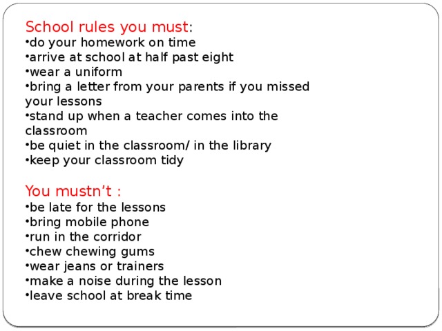 School rules you must : do your homework on time arrive at school at half past eight wear a uniform bring a letter from your parents if you missed your lessons stand up when a teacher comes into the classroom be quiet in the classroom/ in the library keep your classroom tidy You mustn’t : be late for the lessons bring mobile phone run in the corridor chew chewing gums wear jeans or trainers make a noise during the lesson leave school at break time 