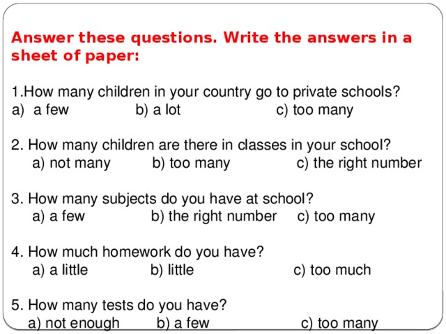   Answer these questions. Write the answers in a sheet of paper:  1.How many children in your country go to private schools? a few b) a lot c) too many 2. How many children are there in classes in your school?  a) not many b) too many c) the right number 3. How many subjects do you have at school?  a) a few b) the right number c) too many 4. How much homework do you have?  a) a little b) little c) too much 5. How many tests do you have?  a) not enough b) a few c) too many 