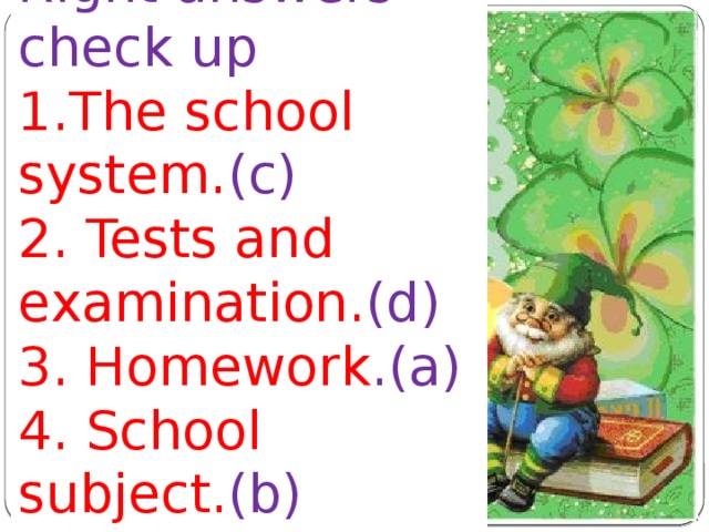 Right answers check up 1.The school system. (c) 2. Tests and examination. (d) 3. Homework .(a) 4. School subject. (b) 