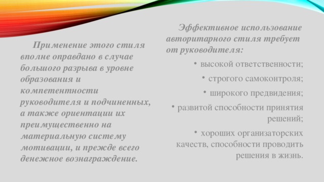  Эффективное использование авторитарного стиля требует от руководителя: высокой ответственности; строгого самоконтроля; широкого предвидения; развитой способности принятия решений; хороших организаторских качеств, способности проводить решения в жизнь.  Применение этого стиля вполне оправдано в случае большого разрыва в уровне образования и компетентности руководителя и подчиненных, а также ориентации их преимущественно на материальную систему мотивации, и прежде всего денежное вознаграждение. 