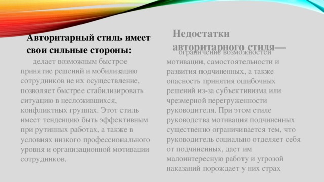 Авторитарный стиль имеет свои сильные стороны: Недостатки авторитарного стиля—  ограничение возможностей мотивации, самостоятельности и развития подчиненных, а также опасность принятия ошибочных решений из-за субъективизма или чрезмерной перегруженности руководителя. При этом стиле руководства мотивация подчиненных существенно ограничивается тем, что руководитель социально отделяет себя от подчиненных, дает им малоинтересную работу и угрозой наказаний порождает у них страх  делает возможным быстрое принятие решений и мобилизацию сотрудников не их осуществление, позволяет быстрее стабилизировать ситуацию в несложившихся, конфликтных группах. Этот стиль имеет тенденцию быть эффективным при рутинных работах, а также в условиях низкого профессионального уровня и организационной мотивации сотрудников. 