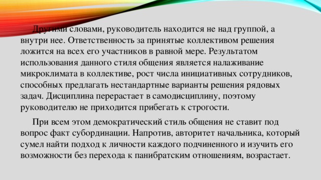  Другими словами, руководитель находится не над группой, а внутри нее. Ответственность за принятые коллективом решения ложится на всех его участников в равной мере. Результатом использования данного стиля общения является налаживание микроклимата в коллективе, рост числа инициативных сотрудников, способных предлагать нестандартные варианты решения рядовых задач. Дисциплина перерастает в самодисциплину, поэтому руководителю не приходится прибегать к строгости.  При всем этом демократический стиль общения не ставит под вопрос факт субординации. Напротив, авторитет начальника, который сумел найти подход к личности каждого подчиненного и изучить его возможности без перехода к панибратским отношениям, возрастает. 