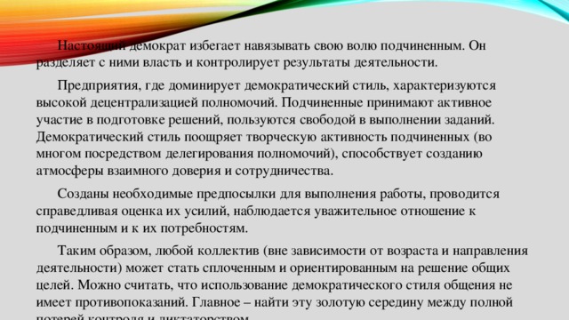  Настоящий демократ избегает навязывать свою волю подчиненным. Он разделяет с ними власть и контролирует результаты деятельности.  Предприятия, где доминирует демократический стиль, характеризуются высокой децентрализацией полномочий. Подчиненные принимают активное участие в подготовке решений, пользуются свободой в выполнении заданий. Демократический стиль поощряет творческую активность подчиненных (во многом посредством делегирования полномочий), способствует созданию атмосферы взаимного доверия и сотрудничества.  Созданы необходимые предпосылки для выполнения работы, проводится справедливая оценка их усилий, наблюдается уважительное отношение к подчиненным и к их потребностям.  Таким образом, любой коллектив (вне зависимости от возраста и направления деятельности) может стать сплоченным и ориентированным на решение общих целей. Можно считать, что использование демократического стиля общения не имеет противопоказаний. Главное – найти эту золотую середину между полной потерей контроля и диктаторством 