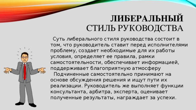 либеральный  стиль руководства   Суть либерального стиля руководства состоит в том, что руководитель ставит перед исполнителями проблему, создает необходимые для их работы условия, определяет ее правила, рамки самостоятельности, обеспечивает информацией, поддерживает благоприятную атмосферу    Подчиненные самостоятельно принимают на основе обсуждения решения и ищут пути их реализации. Руководитель же выполняет функции консультанта, арбитра, эксперта, оценивает полученные результаты, награждает за успехи. 