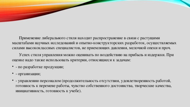  Применение либерального стиля находит распространение в связи с растущими масштабами научных исследований и опытно-конструкторских разработок, осуществляемых силами высококлассных специалистов, не приемлющих давления, мелочной опеки и проч.  Успех стиля управления можно оценивать по воздействию на прибыль и издержки. При оценке надо также использовать критерии, относящиеся к задачам: - по разработке продукции; - организации; - управлению персоналом (продолжительность отсутствия, удовлетворенность работой, готовность к перемене работы, чувство собственного достоинства, творческие качества, инициативность, готовность к учебе). 