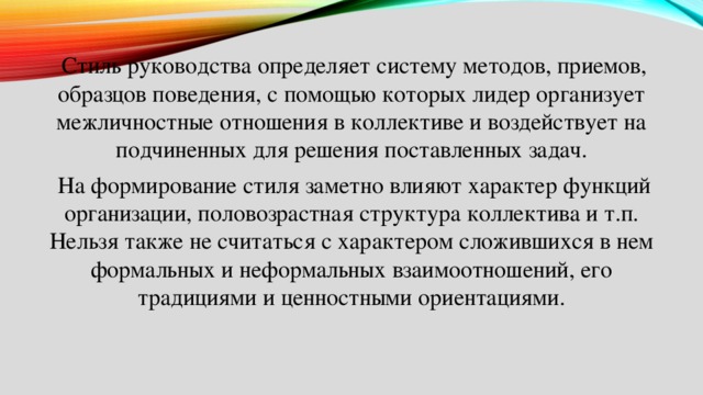  Стиль руководства определяет систему методов, приемов, образцов поведения, с помощью которых лидер организует межличностные отношения в коллективе и воздействует на подчиненных для решения поставленных задач.  На формирование стиля заметно влияют характер функций организации, половозрастная структура коллектива и т.п. Нельзя также не считаться с характером сложившихся в нем формальных и неформальных взаимоотношений, его традициями и ценностными ориентациями. 