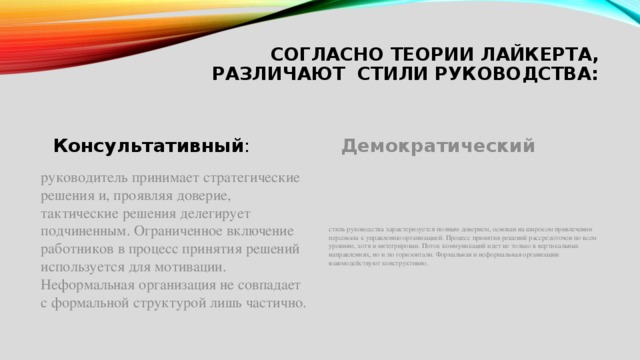 Согласно теории Лайкерта, различают стили руководства:   Консультативный : Демократический руководитель принимает стратегические решения и, проявляя доверие, тактические решения делегирует подчиненным. Ограниченное включение работников в процесс принятия решений используется для мотивации. Неформальная организация не совпадает с формальной структурой лишь частично. стиль руководства характеризуется полным доверием, основан на широком привлечении персонала к управлению организацией. Процесс принятия решений рассредоточен по всем уровням, хотя и интегрирован. Поток коммуникаций идет не только в вертикальных направлениях, но и по горизонтали. Формальная и неформальная организации взаимодействуют конструктивно. 