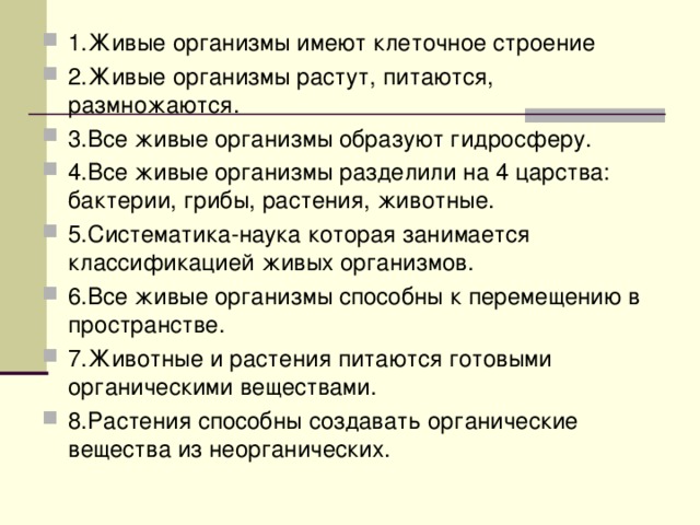 1.Живые организмы имеют клеточное строение 2.Живые организмы растут, питаются, размножаются. 3.Все живые организмы образуют гидросферу. 4.Все живые организмы разделили на 4 царства: бактерии, грибы, растения, животные. 5.Систематика-наука которая занимается классификацией живых организмов. 6.Все живые организмы способны к перемещению в пространстве.   7.Животные и растения питаются готовыми органическими веществами. 8.Растения способны создавать органические вещества из неорганических.  