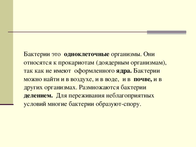 Бактерии это одноклеточные организмы. Они относятся к прокариотам (доядерным организмам), так как не имеют оформленного ядра. Бактерии можно найти и в воздухе, и в воде, и в почве, и в других организмах. Размножаются бактерии делением. Для переживания неблагоприятных условий многие бактерии образуют-спору. 