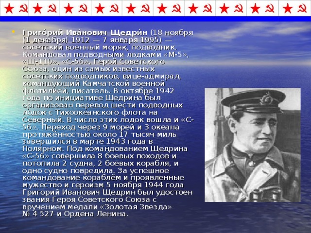 Григо́рий Ива́нович Щедри́н (18 ноября (1 декабря) 1912 — 7 января 1995) — советский военный моряк, подводник. Командовал подводными лодками «М-5», «Щ-110», «С-56», Герой Советского Союза, один из самых известных советских подводников, вице-адмирал, командующий Камчатской военной флотилией, писатель. В октябре 1942 года по инициативе Щедрина был организован перевод шести подводных лодок с Тихоокеанского флота на Северный. В число этих лодок вошла и «С-56». Переход через 9 морей и 3 океана протяжённостью около 17 тысяч миль завершился в марте 1943 года в Полярном. Под командованием Щедрина «С-56» совершила 8 боевых походов и потопила 2 судна, 2 боевых корабля, и одно судно повредила. За успешное командование кораблём и проявленные мужество и героизм 5 ноября 1944 года Григорий Иванович Щедрин был удостоен звания Героя Советского Союза с вручением медали «Золотая Звезда» № 4 527 и Ордена Ленина. 