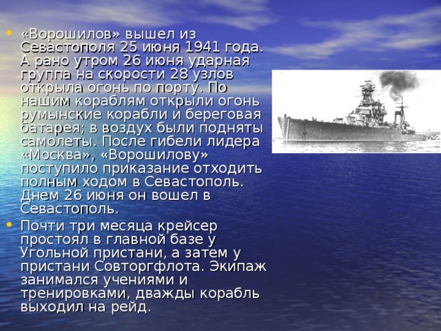 «Ворошилов» вышел из Севастополя 25 июня 1941 года. А рано утром 26 июня ударная группа на скорости 28 узлов открыла огонь по порту. По нашим кораблям открыли огонь румынские корабли и береговая батарея; в воздух были подняты самолеты. После гибели лидера «Москва», «Ворошилову» поступило приказание отходить полным ходом в Севастополь. Днем 26 июня он вошел в Севастополь. Почти три месяца крейсер простоял в главной базе у Угольной пристани, а затем у пристани Совторгфлота. Экипаж занимался учениями и тренировками, дважды корабль выходил на рейд. 