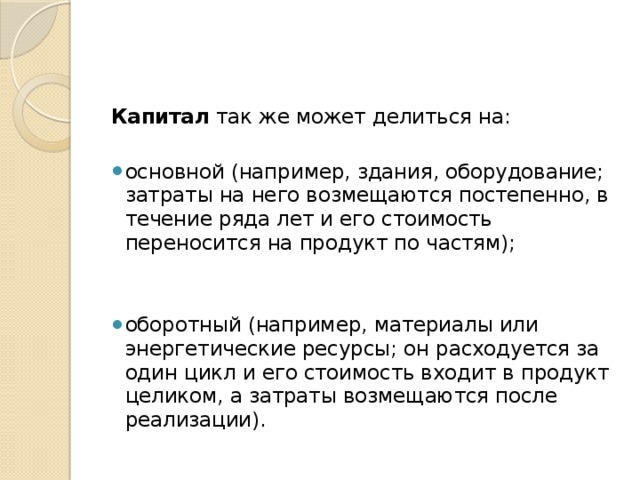 Капитал  так же может делиться на: основной (например, здания, обо­рудование; затраты на него возмещаются постепенно, в течение ряда лет и его стоимость переносится на продукт по частям); оборотный (например, материалы или энергетические ресур­сы; он расходуется за один цикл и его стоимость входит в продукт це­ликом, а затраты возме­щаются после реализа­ции). 