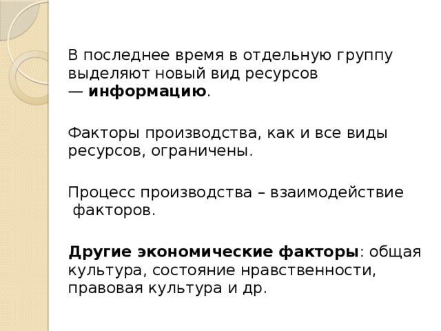 В последнее время в отдельную группу выделяют но­вый вид ресурсов —  информацию . Факторы производства, как и все виды ресурсов, ог­раничены. Процесс произ­водства – взаимодействие  факторов.  Другие экономические факторы : об­щая культура, состояние нравст­венности, правовая культура и др. 