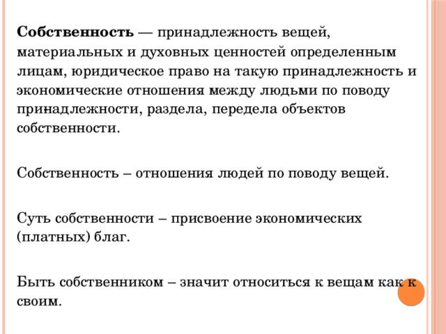 Собственность — принадлежность вещей, материальных и духовных ценностей определенным лицам, юридическое право на такую принадлежность и экономические отношения между людьми по поводу при­надлежности, раздела, передела объектов собственности. Собственность – отношения людей по поводу вещей. Суть собственности – присвоение экономических (платных) благ. Быть собственником – значит относиться к вещам как к своим. 