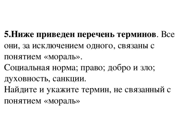 5.Ниже приведен перечень терминов . Все они, за исключением одного, связаны с понятием «мораль».  Социальная норма; право; добро и зло; духовность, санкции.  Найдите и укажите термин, не связанный с понятием «мораль»   