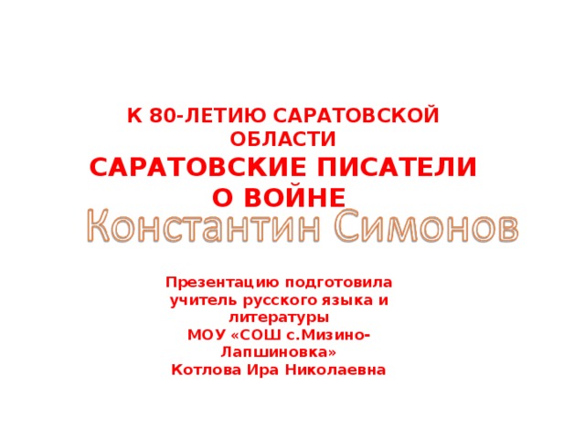 К 80-ЛЕТИЮ САРАТОВСКОЙ ОБЛАСТИ САРАТОВСКИЕ ПИСАТЕЛИ О ВОЙНЕ Презентацию подготовила учитель русского языка и литературы МОУ «СОШ с.Мизино-Лапшиновка» Котлова Ира Николаевна  