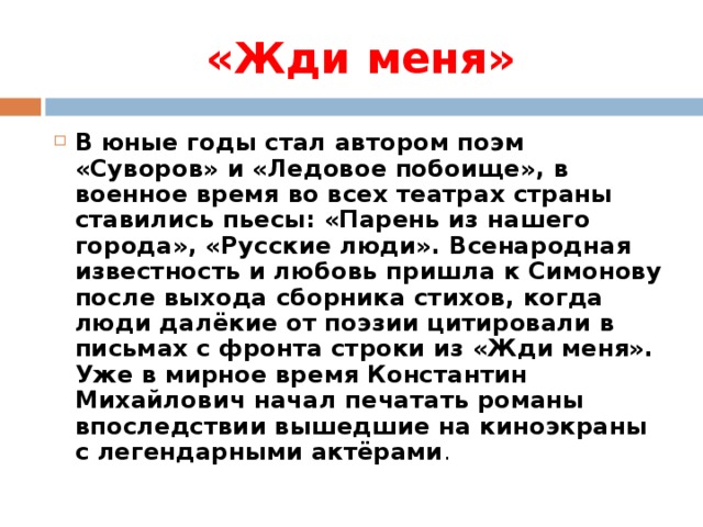 «Жди меня» В юные годы стал автором поэм «Суворов» и «Ледовое побоище», в военное время во всех театрах страны ставились пьесы: «Парень из нашего города», «Русские люди». Всенародная известность и любовь пришла к Симонову после выхода сборника стихов, когда люди далёкие от поэзии цитировали в письмах с фронта строки из «Жди меня». Уже в мирное время Константин Михайлович начал печатать романы впоследствии вышедшие на киноэкраны с легендарными актёрами .  
