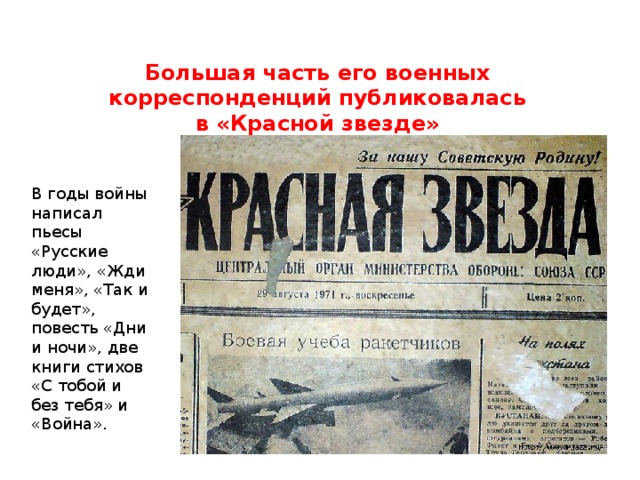 Большая часть его военных корреспонденций публиковалась в «Красной звезде» В годы войны написал пьесы «Русские люди», «Жди меня», «Так и будет», повесть «Дни и ночи», две книги стихов «С тобой и без тебя» и «Война». 