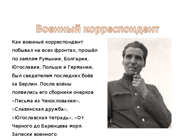 Как военный корреспондент побывал на всех фронтах, прошёл по землям Румынии, Болгарии, Югославии, Польши и Германии, был свидетелем последних боёв за Берлин. После войны появились его сборники очерков «Письма из Чехословакии», «Славянская дружба», «Югославская тетрадь», «От Черного до Баренцева моря. Записки военного корреспондента». 