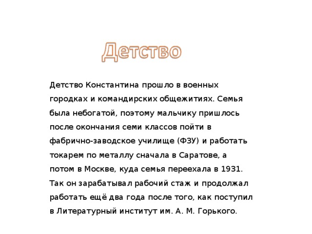 Детство Константина прошло в военных городках и командирских общежитиях. Семья была небогатой, поэтому мальчику пришлось после окончания семи классов пойти в фабрично-заводское училище (ФЗУ) и работать токарем по металлу сначала в Саратове, а потом в Москве, куда семья переехала в 1931. Так он зарабатывал рабочий стаж и продолжал работать ещё два года после того, как поступил в Литературный институт им. А. М. Горького. 