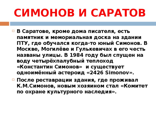 СИМОНОВ И САРАТОВ В Саратове, кроме дома писателя, есть памятник и мемориальная доска на здании ПТУ, где обучался когда-то юный Симонов. В Москве, Могилёве и Гулькевичах в его честь названы улицы. В 1984 году был спущен на воду четырёхпалубный теплоход «Константин Симонов» и существует одноимённый астероид «2426 Simonov». После реставрации здания, где проживал К.М.Симонов, новым хозяином стал «Комитет по охране культурного наследия».  