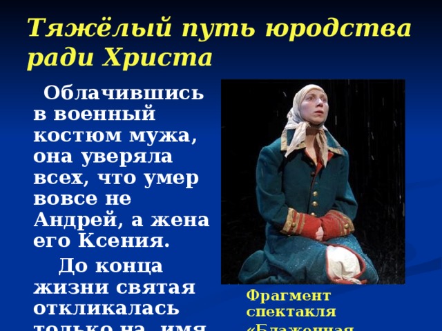 Тяжёлый путь юродства ради Христа  Облачившись в военный костюм мужа, она уверяла всех, что умер вовсе не Андрей, а жена его Ксения.  До конца жизни святая откликалась только на имя мужа. Фрагмент спектакля «Блаженная Ксения» 