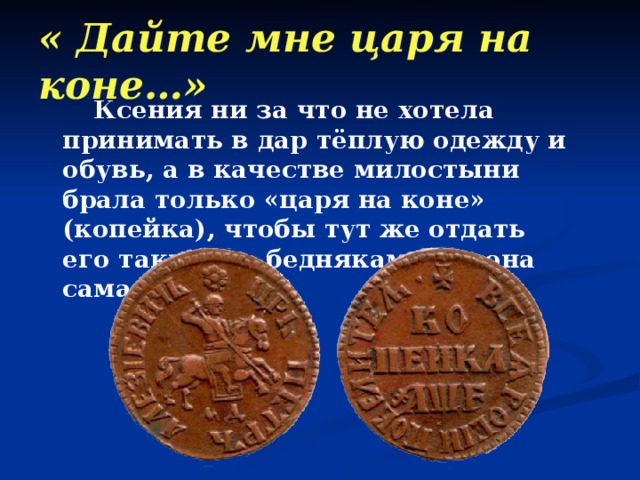 « Дайте мне царя на коне…»  Ксения ни за что не хотела принимать в дар тёплую одежду и обувь, а в качестве милостыни брала только «царя на коне» (копейка), чтобы тут же отдать его таким же беднякам, как она сама. 