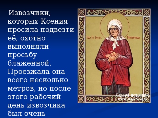  Извозчики, которых Ксения просила подвезти её, охотно выполняли просьбу блаженной. Проезжала она всего несколько метров, но после этого рабочий день извозчика был очень прибыльным. 