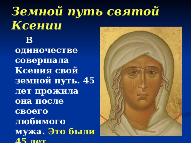 Земной путь святой Ксении  В одиночестве совершала Ксения свой земной путь. 45 лет прожила она после своего любимого мужа. Это были 45 лет неустанной борьбы  с гордыней человеческой. 