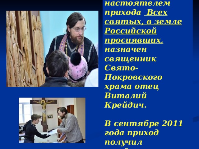 В мае 2011 года настоятелем прихода Всех святых, в земле Российской просиявших, назначен священник Свято-Покровского храма отец Виталий Крейдич.  В сентябре 2011 года приход получил государственную регистрацию. 