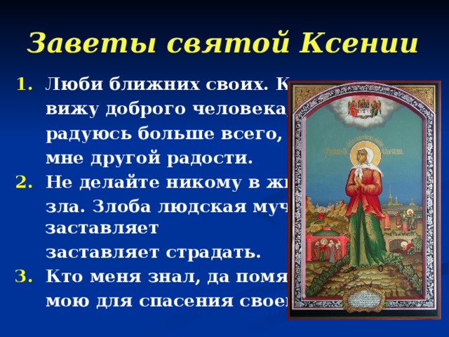 Заветы святой Ксении 1. Люби ближних своих. Когда я  вижу доброго человека, я  радуюсь больше всего, и нет  мне другой радости. 2. Не делайте никому в жизни  зла. Злоба людская мучает меня, заставляет  заставляет страдать. 3. Кто меня знал, да помянет душу  мою для спасения своей души. 