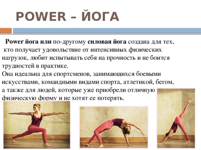 POWER – ЙОГА  Power йога или по-другому силовая йога создана для тех,  кто получает удовольствие от интенсивных физических нагрузок, любит испытывать себя на прочность и не боится трудностей в практике. Она идеальна для спортсменов, занимающихся боевыми искусствами, командными видами спорта, атлетикой, бегом, а также для людей, которые уже приобрели отличную физическую форму и не хотят ее потерять. 