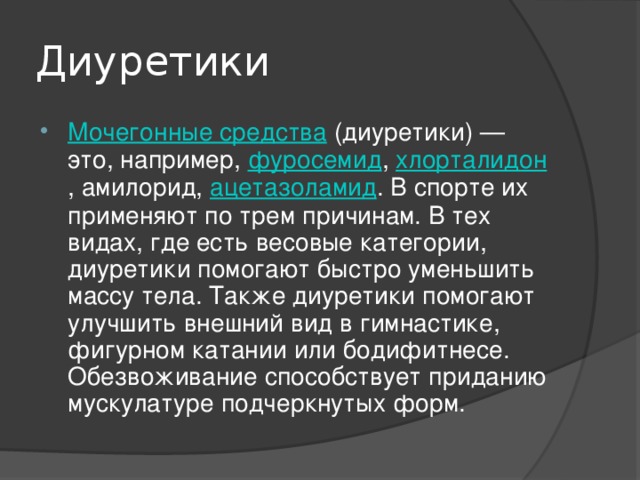 Диуретики Мочегонные средства (диуретики) — это, например, фуросемид , хлорталидон , амилорид, ацетазоламид . В спорте их применяют по трем причинам. В тех видах, где есть весовые категории, диуретики помогают быстро уменьшить массу тела. Также диуретики помогают улучшить внешний вид в гимнастике, фигурном катании или бодифитнесе. Обезвоживание способствует приданию мускулатуре подчеркнутых форм. 