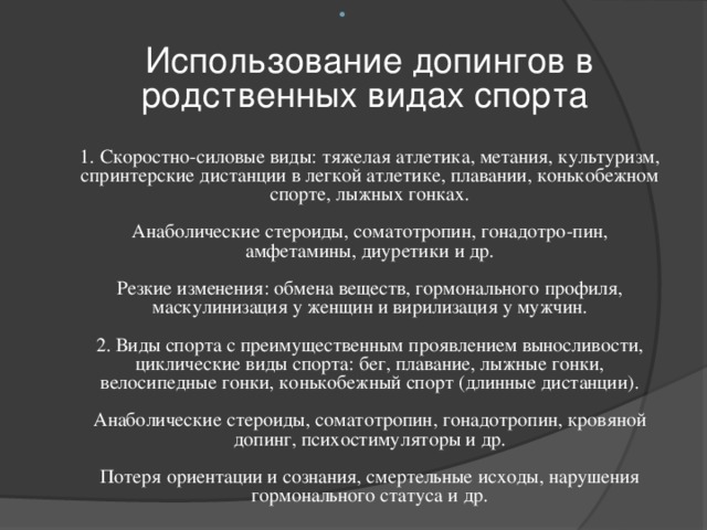   Использование допингов в родственных видах спорта   1. Скоростно-силовые виды: тяжелая атлетика, метания, культуризм, спринтерские дистанции в легкой атлетике, плавании, конькобежном спорте, лыжных гонках.   Анаболические стероиды, соматотропин, гонадотро-пин, амфетамины, диуретики и др.   Резкие изменения: обмена веществ, гормонального профиля, маскулинизация у женщин и вирилизация у мужчин.   2. Виды спорта с преимущественным проявлением выносливости, циклические виды спорта: бег, плавание, лыжные гонки, велосипедные гонки, конькобежный спорт (длинные дистанции).   Анаболические стероиды, соматотропин, гонадотропин, кровяной допинг, психостимуляторы и др.   Потеря ориентации и сознания, смертельные исходы, нарушения гормонального статуса и др. 