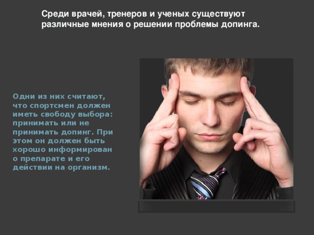 Среди врачей, тренеров и ученых существуют различные мнения о решении проблемы допинга. Одни из них считают, что спортсмен должен иметь свободу выбора: принимать или не принимать допинг. При этом он должен быть хорошо информирован о препарате и его действии на организм.  