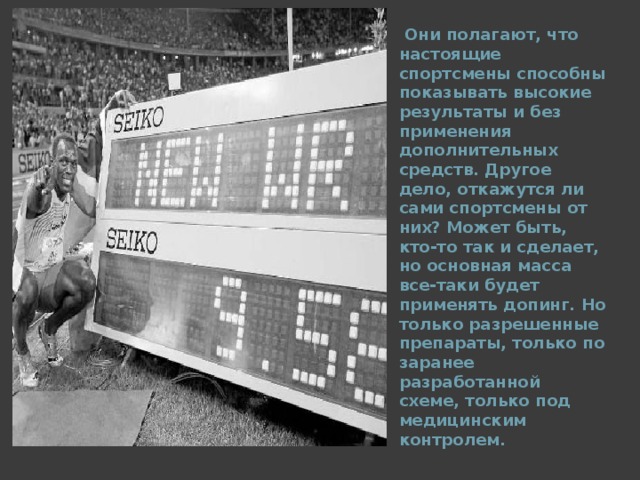  Они полагают, что настоящие спортсмены способны показывать высокие результаты и без применения дополнительных средств. Другое дело, откажутся ли сами спортсмены от них? Может быть, кто-то так и сделает, но основная масса все-таки будет применять допинг. Но только разрешенные препараты, только по заранее разработанной схеме, только под медицинским контролем.  
