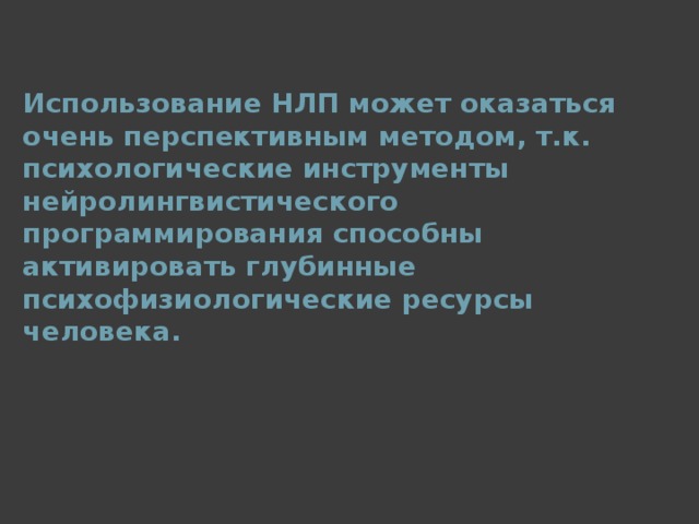 Использование НЛП может оказаться очень перспективным методом, т.к. психологические инструменты нейролингвистического программирования способны активировать глубинные психофизиологические ресурсы человека.  
