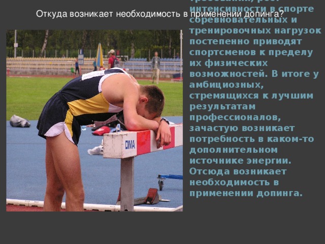 Откуда возникает необходимость в применении допинга? Новые рекорды, ужесточение требований, рост интенсивности в спорте соревновательных и тренировочных нагрузок постепенно приводят спортсменов к пределу их физических возможностей. В итоге у амбициозных, стремящихся к лучшим результатам профессионалов, зачастую возникает потребность в каком-то дополнительном источнике энергии. Отсюда возникает необходимость в применении допинга.  