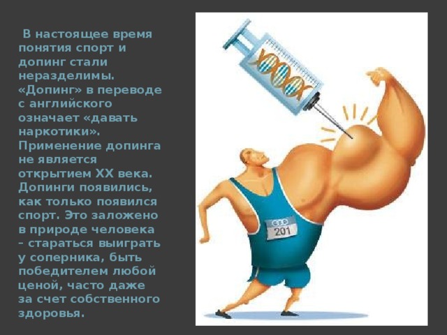  В настоящее время понятия спорт и допинг стали неразделимы. «Допинг» в переводе с английского означает «давать наркотики». Применение допинга не является открытием ХХ века. Допинги появились, как только появился спорт. Это заложено в природе человека – стараться выиграть у соперника, быть победителем любой ценой, часто даже за счет собственного здоровья.  