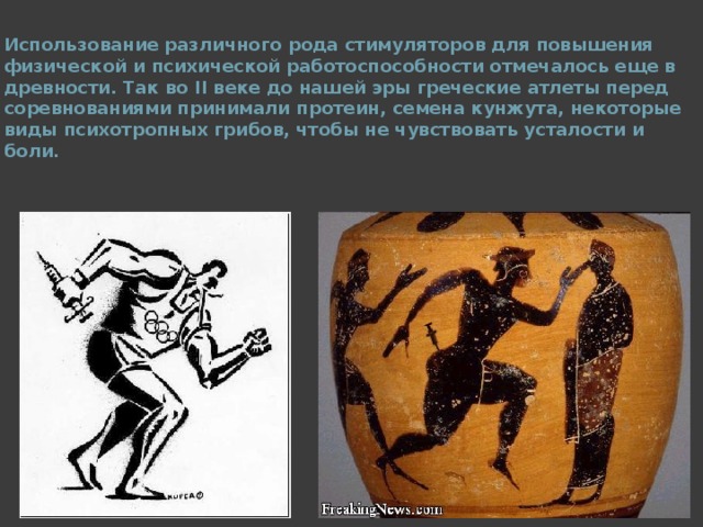 Использование различного рода стимуляторов для повышения физической и психической работоспособности отмечалось еще в древности. Так во II веке до нашей эры греческие атлеты перед соревнованиями принимали протеин, семена кунжута, некоторые виды психотропных грибов, чтобы не чувствовать усталости и боли.  