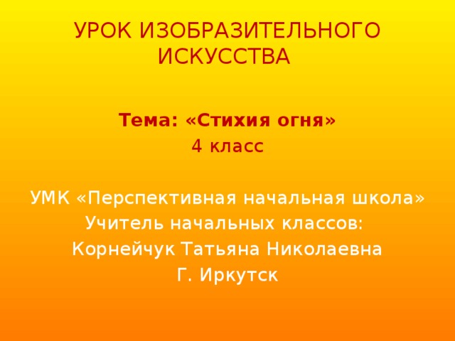 УРОК ИЗОБРАЗИТЕЛЬНОГО ИСКУССТВА Тема: «Стихия огня» 4 класс УМК «Перспективная начальная школа» Учитель начальных классов: Корнейчук Татьяна Николаевна Г. Иркутск 